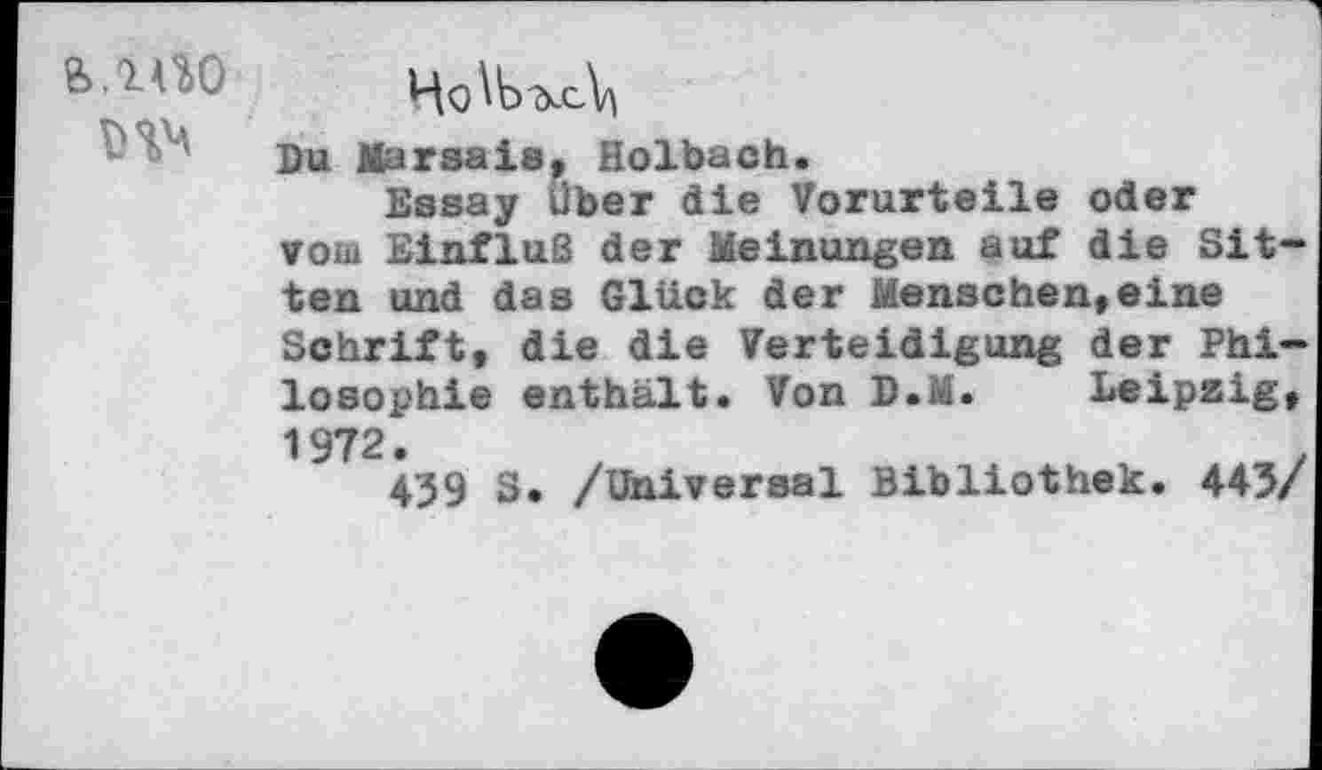 ﻿Du Marsais, Holbach.
Essay über die Vorurteile oder vom Einfluß der Meinungen auf die Sitten und das Glück der Menschen,eine Schrift, die die Verteidigung der Philosophie enthält» Von D.M. Leipzig, 1972.
439 S. /Universal Bibliothek. 443/